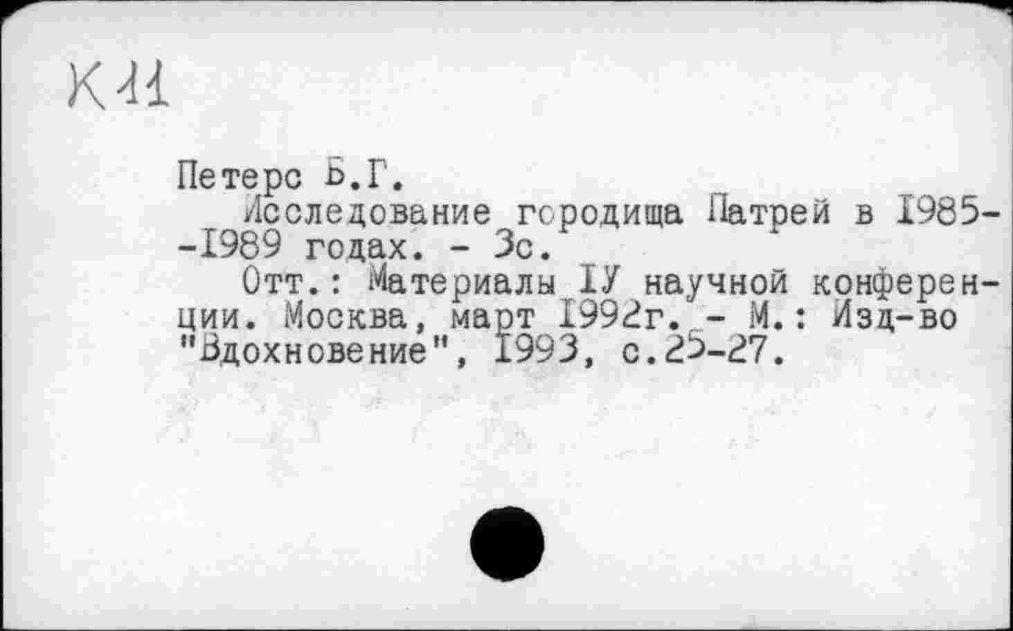 ﻿КН
Петерс Б.Г.
Последование городища Патрей в 1985--1989 годах. - Зс.
Отт.: Материалы ІУ научной конференции. Москва, март 1998г. - М.: Изд-во "Вдохновение", 1993, с.85-87.